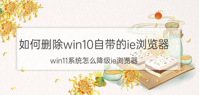 如何删除win10自带的ie浏览器 win11系统怎么降级ie浏览器？